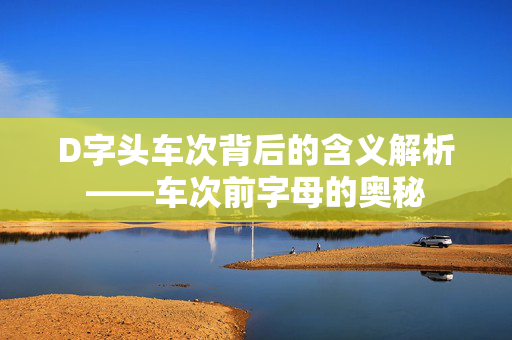 D字头车次背后的含义解析——车次前字母的奥秘