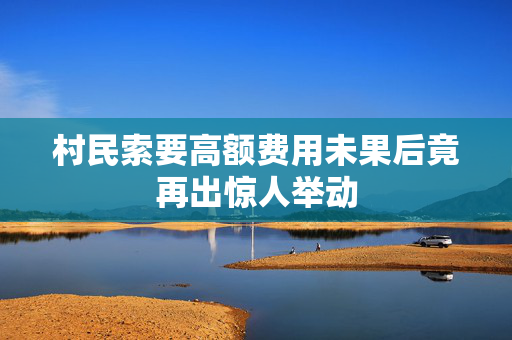 村民索要高额费用未果后竟再出惊人举动