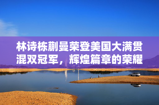 林诗栋蒯曼荣登美国大满贯混双冠军，辉煌篇章的荣耀时刻