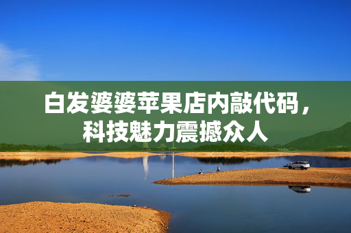 白发婆婆苹果店内敲代码，科技魅力震撼众人