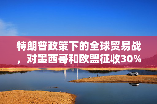 特朗普政策下的全球贸易战，对墨西哥和欧盟征收30%关税的深度解析