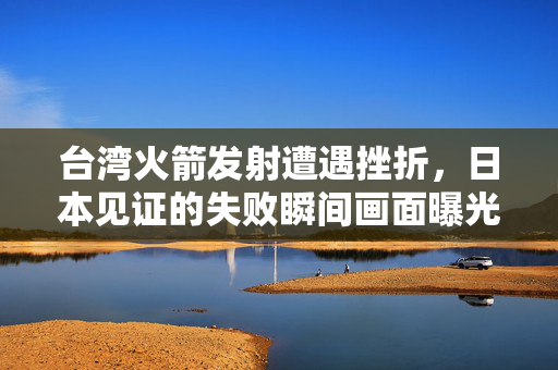 台湾火箭发射遭遇挫折，日本见证的失败瞬间画面曝光