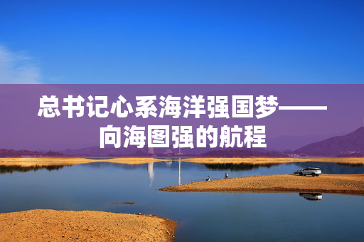 总书记心系海洋强国梦——向海图强的航程