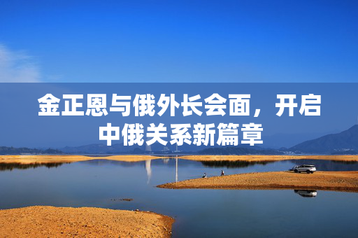金正恩与俄外长会面，开启中俄关系新篇章