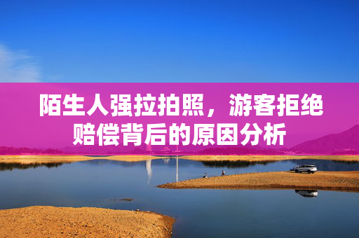陌生人强拉拍照，游客拒绝赔偿背后的原因分析