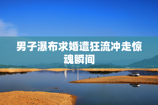 男子瀑布求婚遭狂流冲走惊魂瞬间