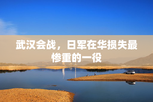 武汉会战，日军在华损失最惨重的一役