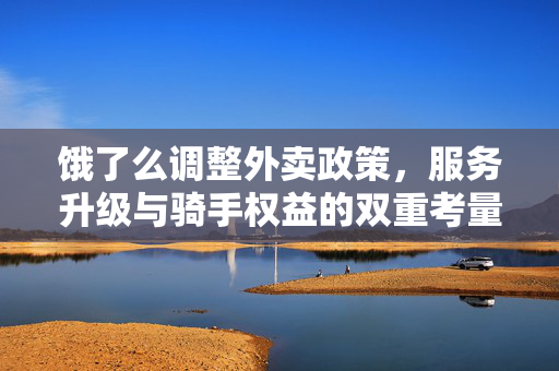 饿了么调整外卖政策，服务升级与骑手权益的双重考量
