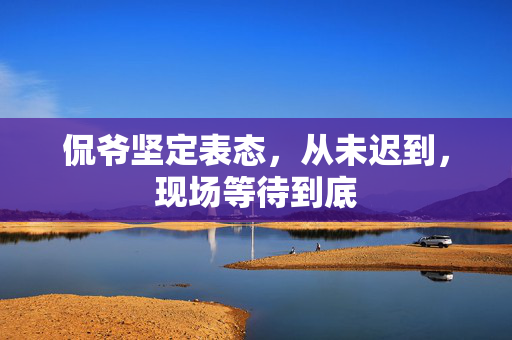 侃爷坚定表态，从未迟到，现场等待到底