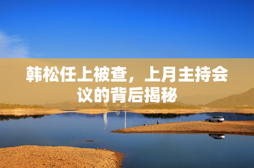 韩松任上被查，上月主持会议的背后揭秘