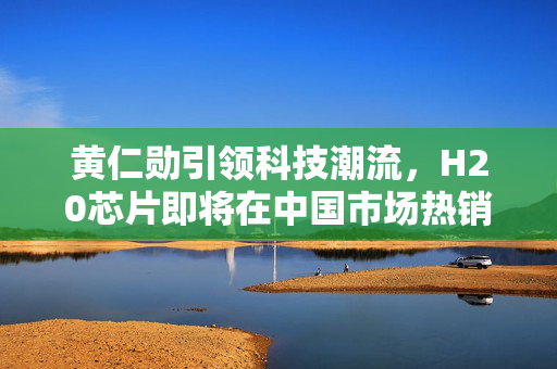 黄仁勋引领科技潮流，H20芯片即将在中国市场热销