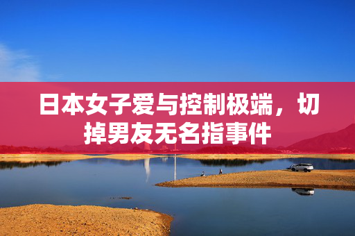 日本女子爱与控制极端，切掉男友无名指事件