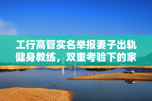 工行高管实名举报妻子出轨健身教练，双重考验下的家庭伦理与职业道德