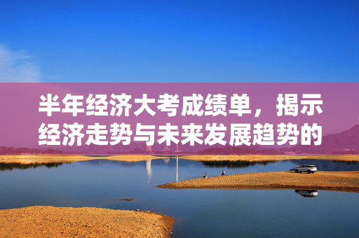 半年经济大考成绩单，揭示经济走势与未来发展趋势的信号