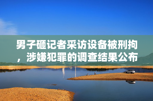 男子砸记者采访设备被刑拘，涉嫌犯罪的调查结果公布