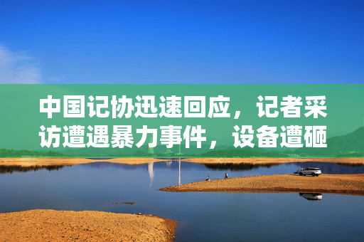 中国记协迅速回应，记者采访遭遇暴力事件，设备遭砸碎