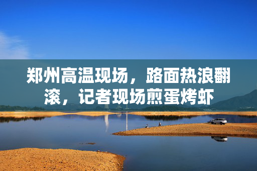 郑州高温现场，路面热浪翻滚，记者现场煎蛋烤虾