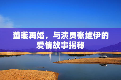 董璇再婚，与演员张维伊的爱情故事揭秘