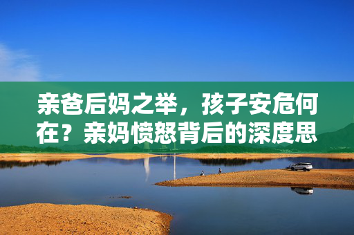 亲爸后妈之举，孩子安危何在？亲妈愤怒背后的深度思考