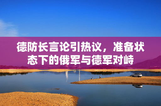 德防长言论引热议，准备状态下的俄军与德军对峙