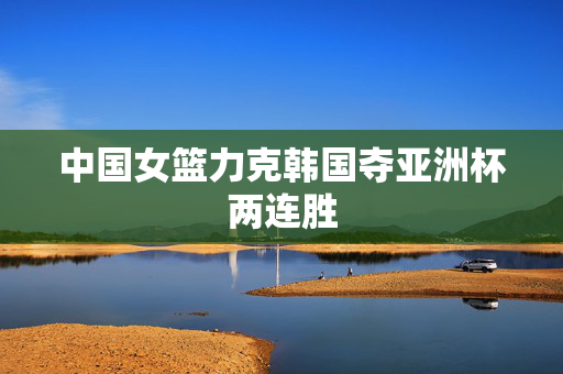 中国女篮力克韩国夺亚洲杯两连胜