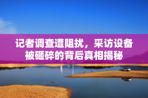记者调查遭阻扰，采访设备被砸碎的背后真相揭秘