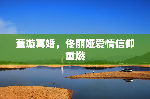 董璇再婚，佟丽娅爱情信仰重燃