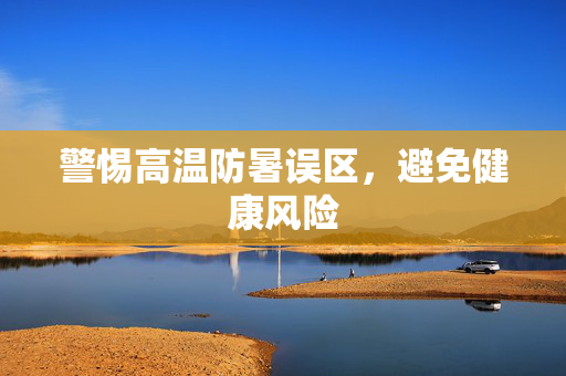 警惕高温防暑误区，避免健康风险