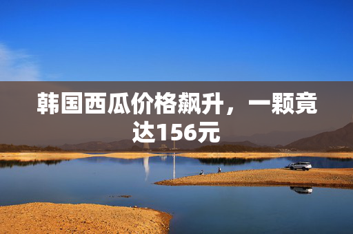 韩国西瓜价格飙升，一颗竟达156元