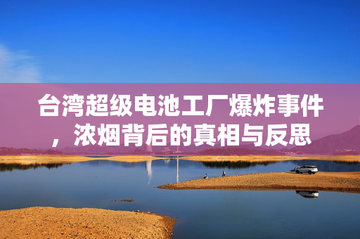 台湾超级电池工厂爆炸事件，浓烟背后的真相与反思