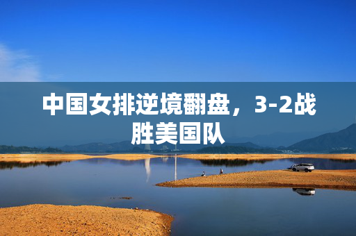 中国女排逆境翻盘，3-2战胜美国队