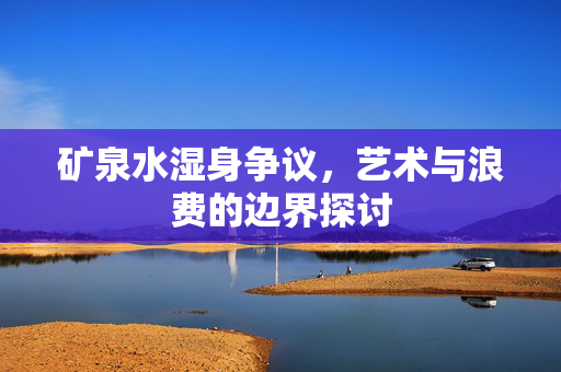 矿泉水湿身争议，艺术与浪费的边界探讨