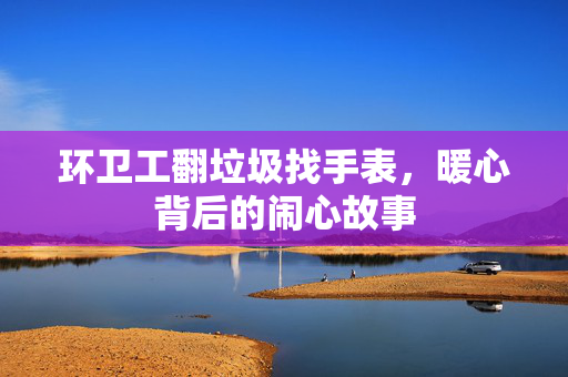 环卫工翻垃圾找手表，暖心背后的闹心故事