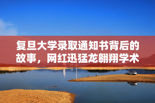 复旦大学录取通知书背后的故事，网红迅猛龙翱翔学术之巅