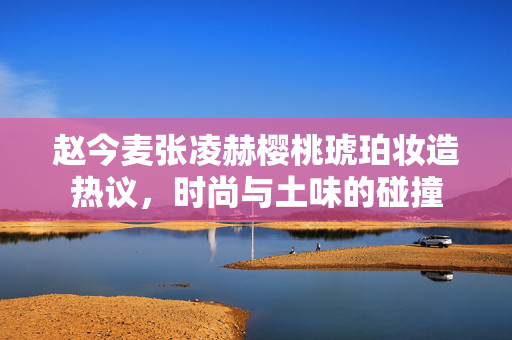 赵今麦张凌赫樱桃琥珀妆造热议，时尚与土味的碰撞