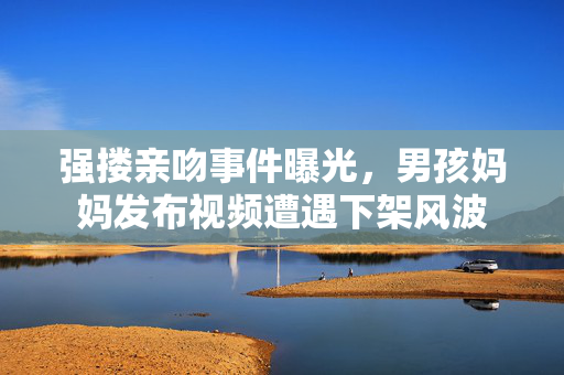 强搂亲吻事件曝光，男孩妈妈发布视频遭遇下架风波