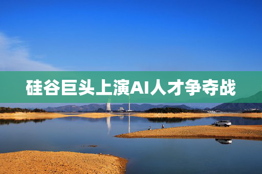 硅谷巨头上演AI人才争夺战