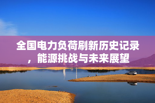 全国电力负荷刷新历史记录，能源挑战与未来展望