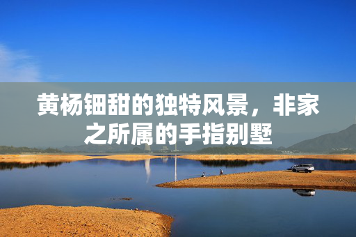 黄杨钿甜的独特风景，非家之所属的手指别墅