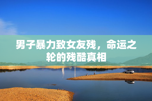 男子暴力致女友残，命运之轮的残酷真相