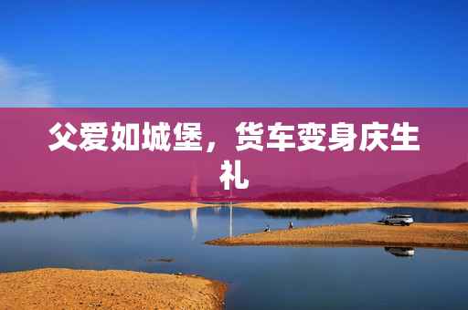 父爱如城堡，货车变身庆生礼