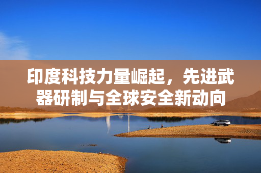 印度科技力量崛起，先进武器研制与全球安全新动向