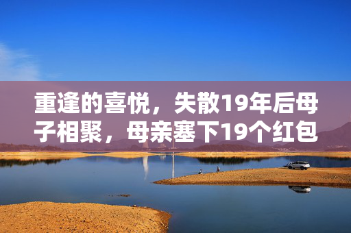 重逢的喜悦，失散19年后母子相聚，母亲塞下19个红包的温馨瞬间