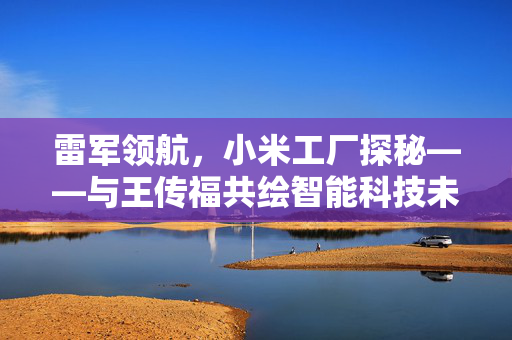 雷军领航，小米工厂探秘——与王传福共绘智能科技未来新篇章