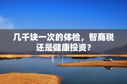 几千块一次的体检，智商税还是健康投资？
