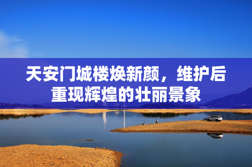天安门城楼焕新颜，维护后重现辉煌的壮丽景象