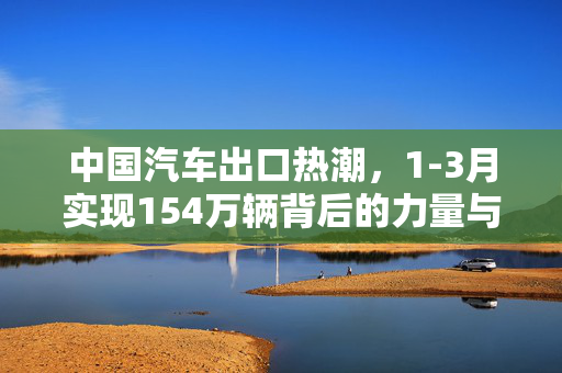 中国汽车出口热潮，1-3月实现154万辆背后的力量与展望