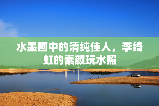 水墨画中的清纯佳人，李绮虹的素颜玩水照