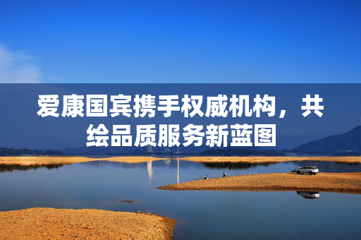 爱康国宾携手权威机构，共绘品质服务新蓝图