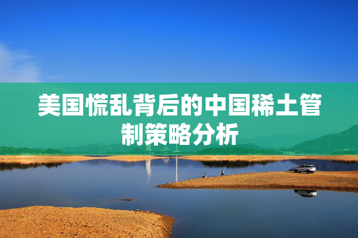 美国慌乱背后的中国稀土管制策略分析
